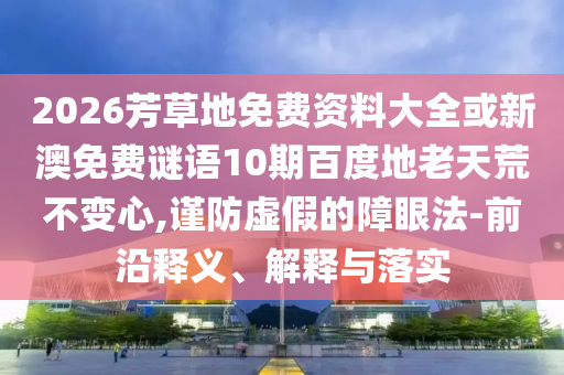 2026芳草地免费资料大全或新澳免费谜语10期百度地老天荒不变心,谨防虚假的障眼法-前沿释义、解释与落实