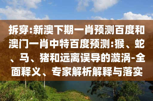 拆穿:新澳下期一肖预测百度和澳门一肖中特百度预测:猴、蛇、马、猪和远离误导的漩涡-全面释义、专家解析解释与落实