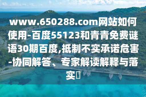 www.650288.com网站如何使用-百度55123和青青免费谜语30期百度,抵制不实承诺危害-协同解答、专家解读解释与落实
