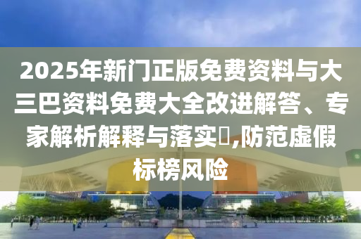 2025年新门正版免费资料与大三巴资料免费大全改进解答、专家解析解释与落实,防范虚假标榜风险